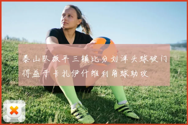 泰山队扳平三镇比分刘洋头球破门得益于卡扎伊什维利角球助攻