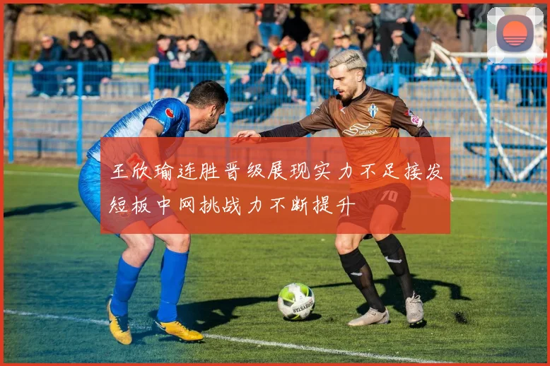 王欣瑜连胜晋级展现实力不足接发短板中网挑战力不断提升
