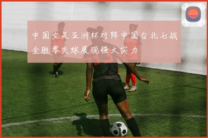 中国女足亚洲杯对阵中国台北七战全胜零失球展现强大实力