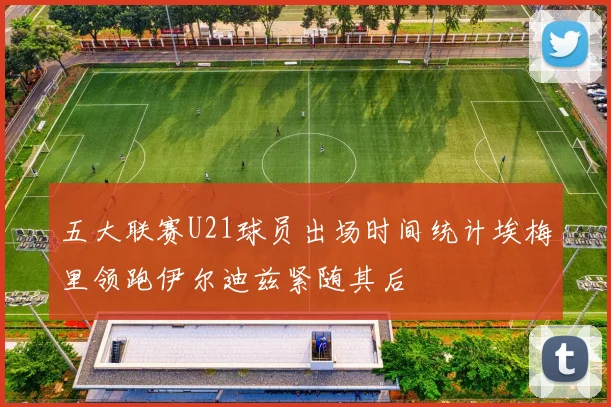 五大联赛U21球员出场时间统计埃梅里领跑伊尔迪兹紧随其后