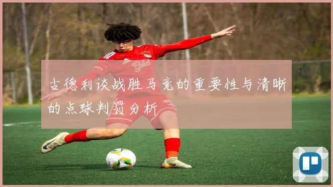 古德利谈战胜马竞的重要性与清晰的点球判罚分析