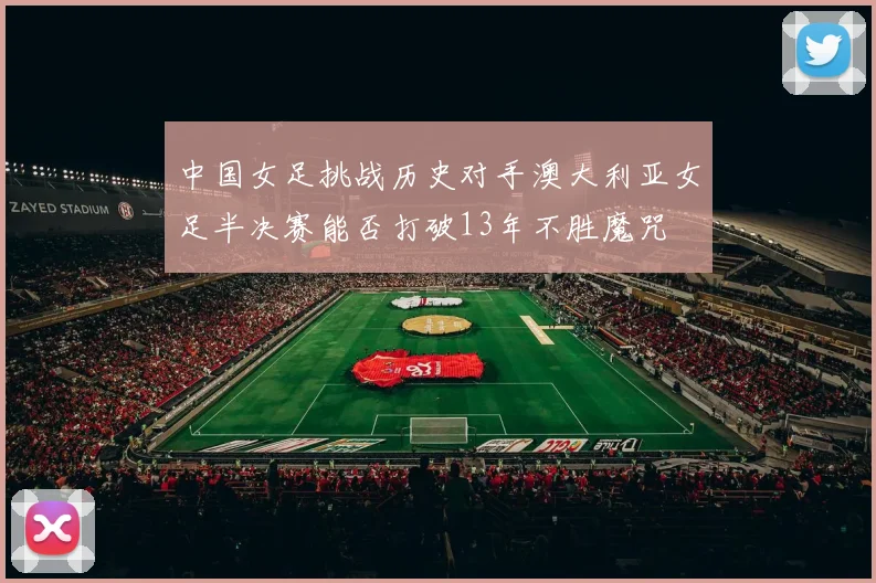 中国女足挑战历史对手澳大利亚女足半决赛能否打破13年不胜魔咒