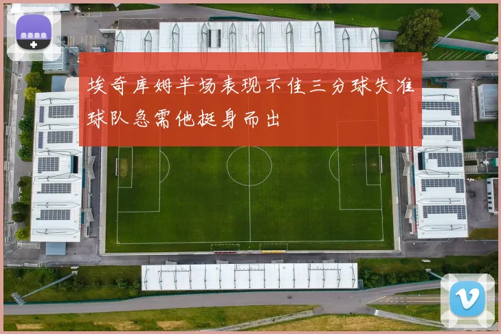 埃奇库姆半场表现不佳三分球失准球队急需他挺身而出