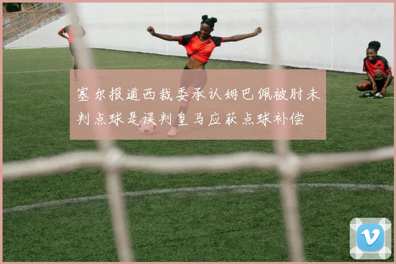 塞尔报道西裁委承认姆巴佩被肘未判点球是误判皇马应获点球补偿