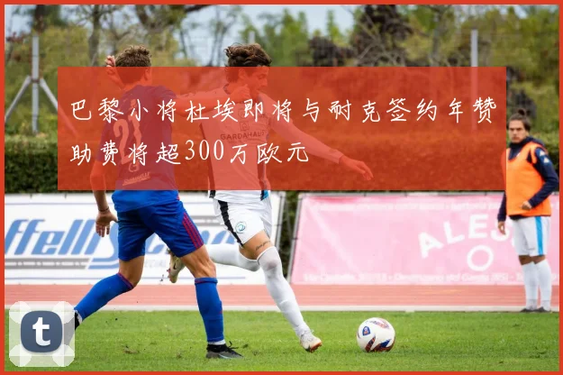 巴黎小将杜埃即将与耐克签约年赞助费将超300万欧元