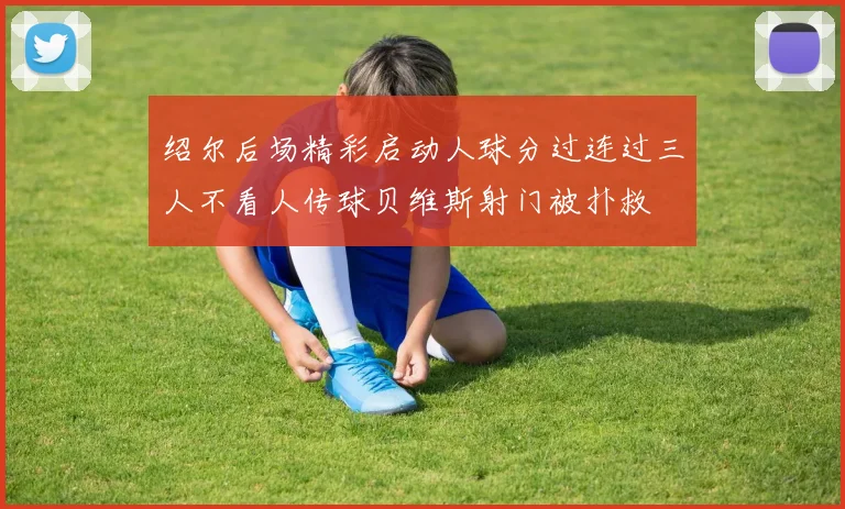 绍尔后场精彩启动人球分过连过三人不看人传球贝维斯射门被扑救