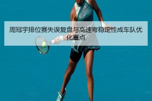 周冠宇排位赛失误复盘与高速弯稳定性成车队优化重点